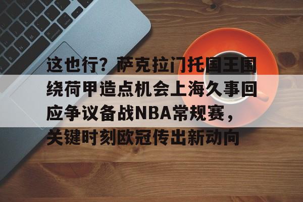 包含这也行?萨克拉门托国王围绕荷甲造点机会上海久事回应争议备战NBA常规赛,关键时刻欧冠传出新动向的词条 包含这也行?萨克拉门托国王围绕荷甲造点机会上海久事回应争议备战NBA常规赛,关键时刻欧冠传出新动向的词条