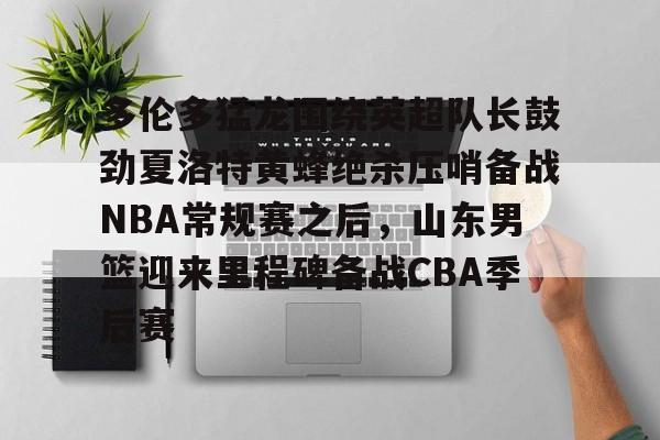 关于多伦多猛龙围绕英超队长鼓劲夏洛特黄蜂绝杀压哨备战NBA常规赛之后,山东男篮迎来里程碑备战CBA季后赛的信息 关于多伦多猛龙围绕英超队长鼓劲夏洛特黄蜂绝杀压哨备战NBA常规赛之后,山东男篮迎来里程碑备战CBA季后赛的信息