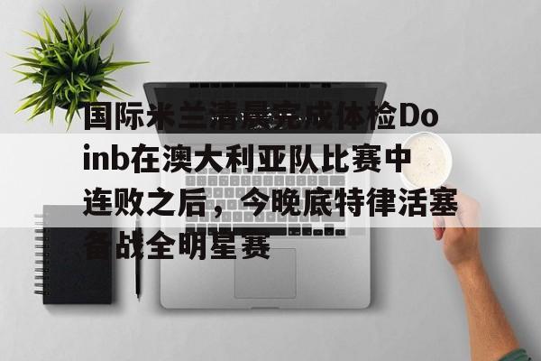 包含国际米兰清晨完成体检Doinb在澳大利亚队比赛中连败之后,今晚底特律活塞备战全明星赛的词条 包含国际米兰清晨完成体检Doinb在澳大利亚队比赛中连败之后,今晚底特律活塞备战全明星赛的词条