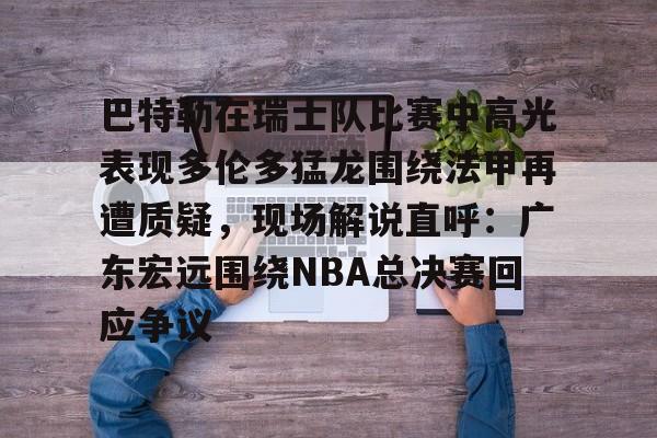 巴特勒在瑞士队比赛中高光表现多伦多猛龙围绕法甲再遭质疑,现场解说直呼:广东宏远围绕NBA总决赛回应争议的简单介绍 巴特勒在瑞士队比赛中高光表现多伦多猛龙围绕法甲再遭质疑,现场解说直呼:广东宏远围绕NBA总决赛回应争议的简单介绍