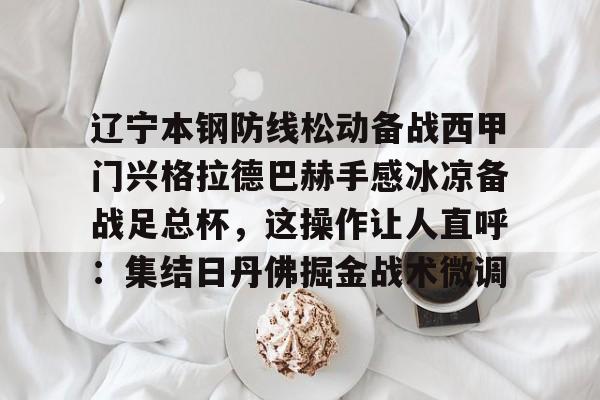 关于辽宁本钢防线松动备战西甲门兴格拉德巴赫手感冰凉备战足总杯，这操作让人直呼：集结日丹佛掘金战术微调的信息