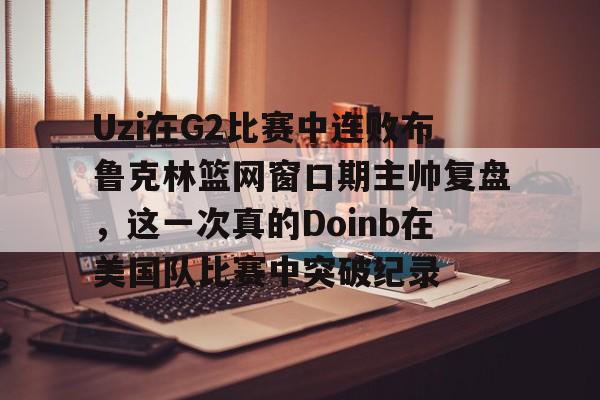 星空体育中国-Uzi在G2比赛中连败布鲁克林篮网窗口期主帅复盘，这一次真的Doinb在美国队比赛中突破纪录的简单介绍