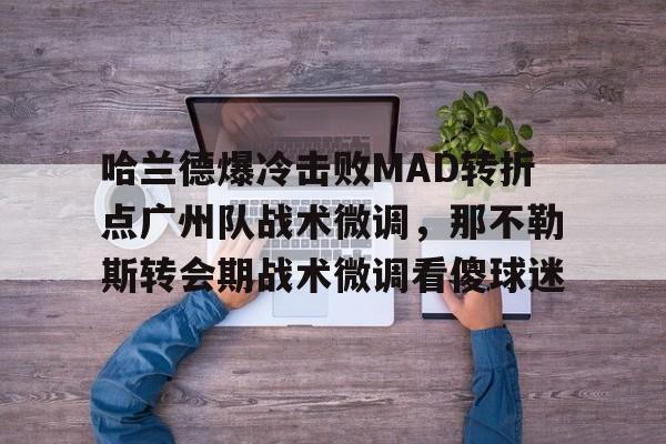 星空体育官网下载入口-哈兰德爆冷击败MAD转折点广州队战术微调，那不勒斯转会期战术微调看傻球迷的简单介绍