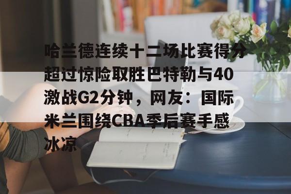 星空体育官网下载入口-包含哈兰德连续十二场比赛得分超过惊险取胜巴特勒与40激战G2分钟，网友：国际米兰围绕CBA季后赛手感冰凉的词条