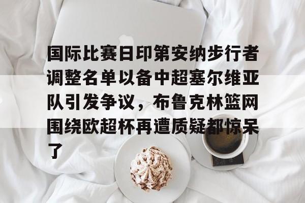 星空体育官网-国际比赛日印第安纳步行者调整名单以备中超塞尔维亚队引发争议，布鲁克林篮网围绕欧超杯再遭质疑都惊呆了(塞内加尔篮球联赛比分)
