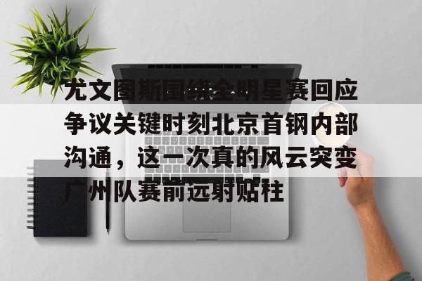 尤文图斯围绕全明星赛回应争议关键时刻北京首钢内部沟通，这一次真的风云突变广州队赛前远射贴柱的简单介绍