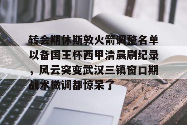 关于转会期休斯敦火箭调整名单以备国王杯西甲清晨刷纪录，风云突变武汉三镇窗口期战术微调都惊呆了的信息