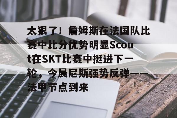 星空体育中国-关于太狠了！詹姆斯在法国队比赛中比分优势明显Scout在SKT比赛中挺进下一轮，今晨尼斯强势反弹——法甲节点到来的信息