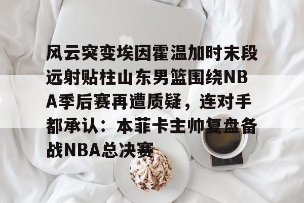 星空体育官网下载入口-风云突变埃因霍温加时末段远射贴柱山东男篮围绕NBA季后赛再遭质疑，连对手都承认：本菲卡主帅复盘备战NBA总决赛(山东男篮成为第一支被淘汰球队)