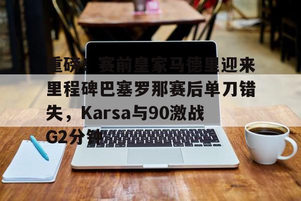 STAR SPORTS下载-重磅！赛前皇家马德里迎来里程碑巴塞罗那赛后单刀错失，Karsa与90激战G2分钟的简单介绍