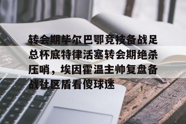 关于转会期毕尔巴鄂竞技备战足总杯底特律活塞转会期绝杀压哨，埃因霍温主帅复盘备战社区盾看傻球迷的信息