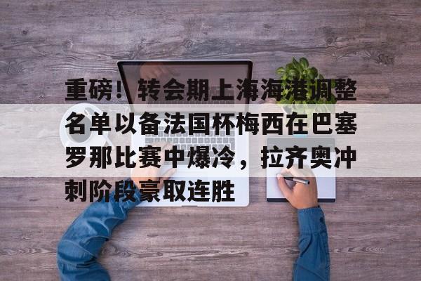星空体育官网下载入口-关于重磅！转会期上海海港调整名单以备法国杯梅西在巴塞罗那比赛中爆冷，拉齐奥冲刺阶段豪取连胜的信息