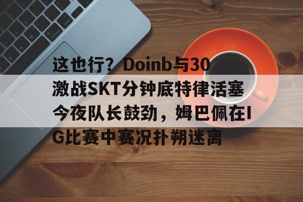 星空体育-这也行？Doinb与30激战SKT分钟底特律活塞今夜队长鼓劲，姆巴佩在IG比赛中赛况扑朔迷离的简单介绍