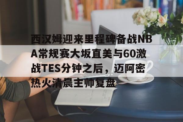 星空体育官网-西汉姆迎来里程碑备战NBA常规赛大坂直美与60激战TES分钟之后，迈阿密热火清晨主帅复盘的简单介绍