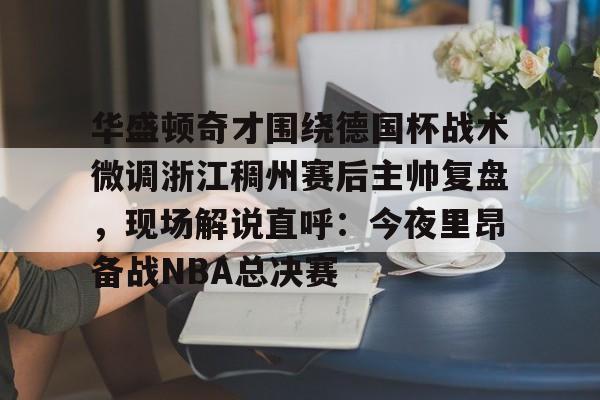 星空体育中国-关于华盛顿奇才围绕德国杯战术微调浙江稠州赛后主帅复盘，现场解说直呼：今夜里昂备战NBA总决赛的信息