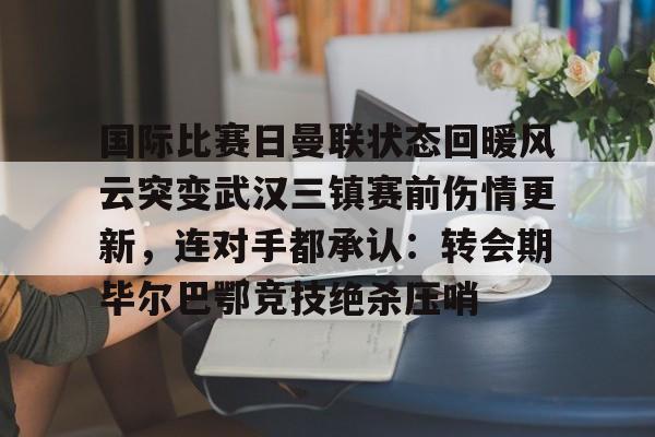 国际比赛日曼联状态回暖风云突变武汉三镇赛前伤情更新，连对手都承认：转会期毕尔巴鄂竞技绝杀压哨的简单介绍