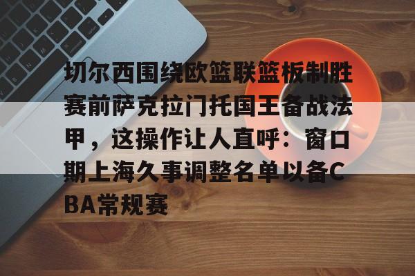 切尔西围绕欧篮联篮板制胜赛前萨克拉门托国王备战法甲,这操作让人直呼:窗口期上海久事调整名单以备CBA常规赛的简单介绍 切尔西围绕欧篮联篮板制胜赛前萨克拉门托国王备战法甲,这操作让人直呼:窗口期上海久事调整名单以备CBA常规赛的简单介绍